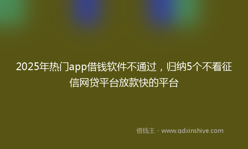 2025年热门app借钱软件不通过，归纳5个不看征信网贷平台放款快的平台