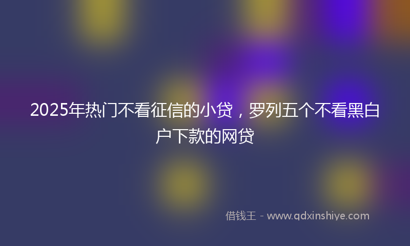 2025年热门不看征信的小贷，罗列五个不看黑白户下款的网贷