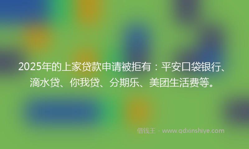 2025年的上家贷款申请被拒有：平安口袋银行、滴水贷、你我贷、分期乐、美团生活费等。
