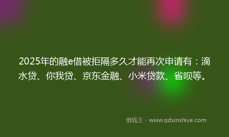 2025年的融e借被拒隔多久才能再次申请有：滴水贷、你我贷、京东金融、小米贷款、省呗等。
