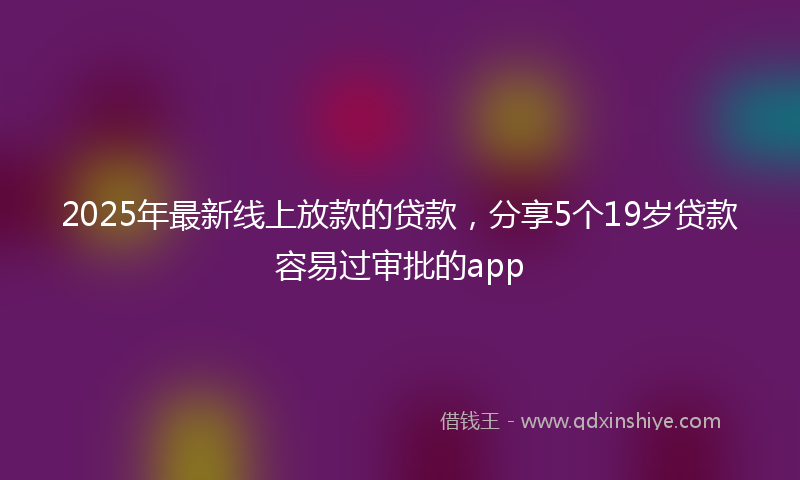 2025年最新线上放款的贷款，分享5个19岁贷款容易过审批的app