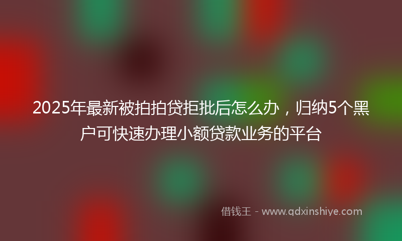 2025年最新被拍拍贷拒批后怎么办，归纳5个黑户可快速办理小额贷款业务的平台