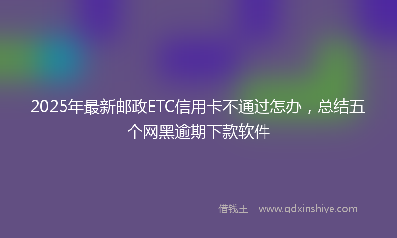 2025年最新邮政ETC信用卡不通过怎办，总结五个网黑逾期下款软件
