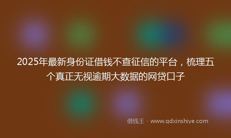 2025年最新身份证借钱不查征信的平台，梳理五个真正无视逾期大数据的网贷口子