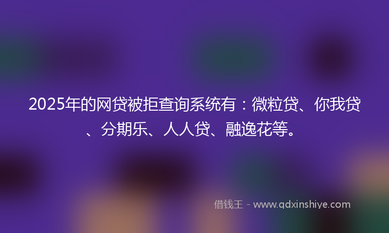 2025年的网贷被拒查询系统有：微粒贷、你我贷、分期乐、人人贷、融逸花等。