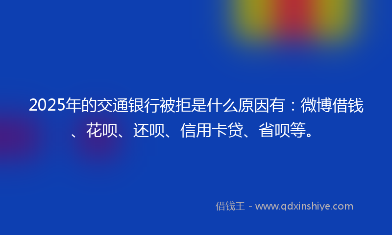 2025年的交通银行被拒是什么原因有：微博借钱、花呗、还呗、信用卡贷、省呗等。