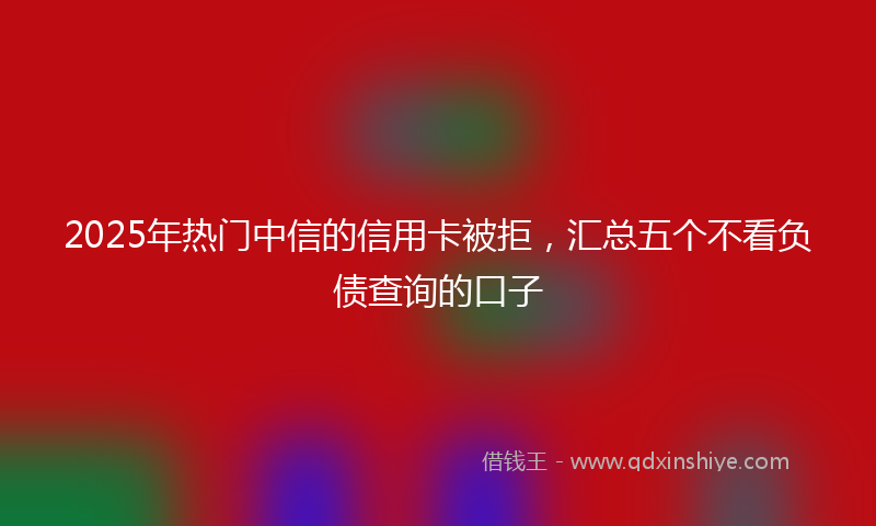 2025年热门中信的信用卡被拒，汇总五个不看负债查询的口子