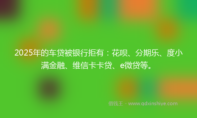 2025年的车贷被银行拒有：花呗、分期乐、度小满金融、维信卡卡贷、e微贷等。