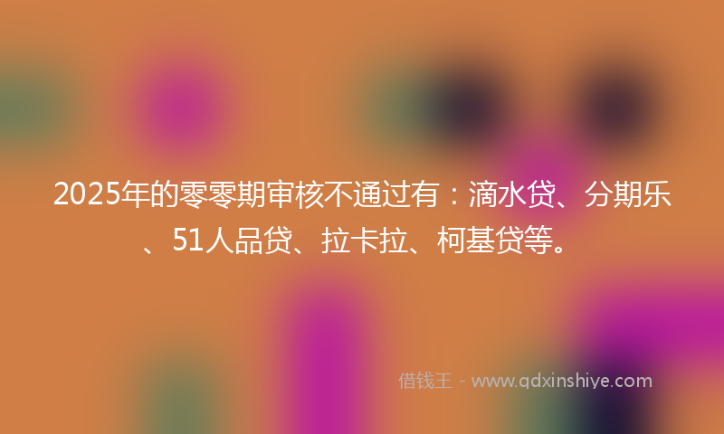 2025年的零零期审核不通过有：滴水贷、分期乐、51人品贷、拉卡拉、柯基贷等。