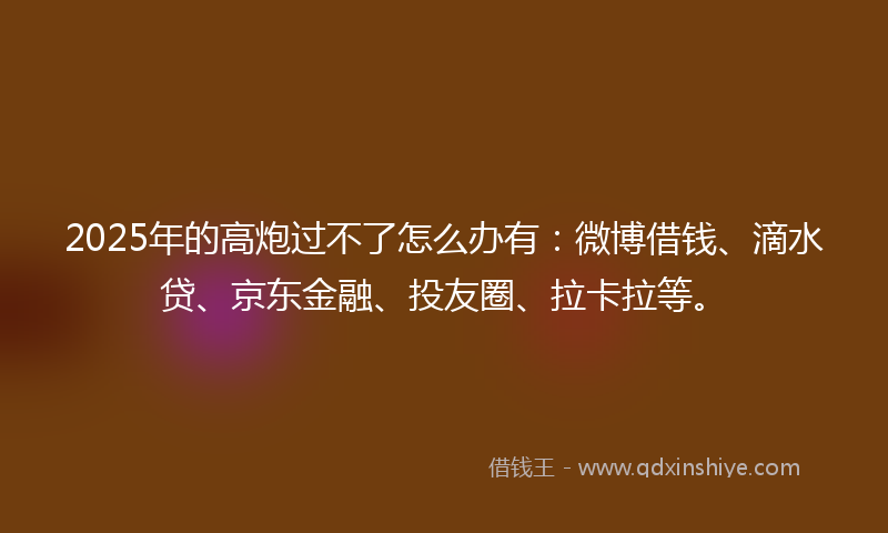 2025年的高炮过不了怎么办有：微博借钱、滴水贷、京东金融、投友圈、拉卡拉等。