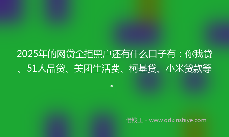 2025年的网贷全拒黑户还有什么口子有：你我贷、51人品贷、美团生活费、柯基贷、小米贷款等。