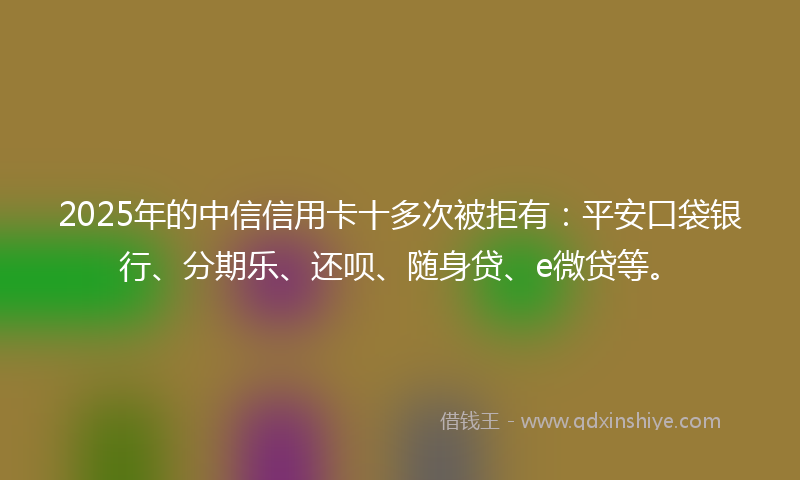 2025年的中信信用卡十多次被拒有：平安口袋银行、分期乐、还呗、随身贷、e微贷等。