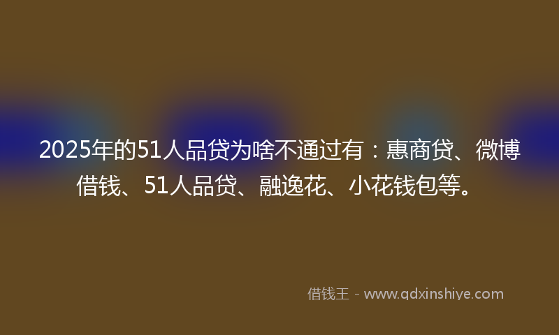 2025年的51人品贷为啥不通过有：惠商贷、微博借钱、51人品贷、融逸花、小花钱包等。