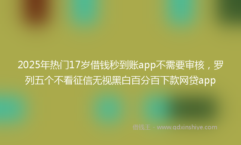 2025年热门17岁借钱秒到账app不需要审核，罗列五个不看征信无视黑白百分百下款网贷app