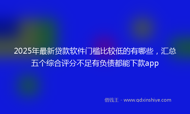 2025年最新贷款软件门槛比较低的有哪些，汇总五个综合评分不足有负债都能下款app