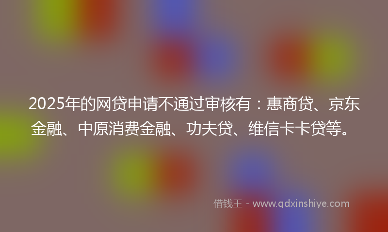 2025年的网贷申请不通过审核有：惠商贷、京东金融、中原消费金融、功夫贷、维信卡卡贷等。