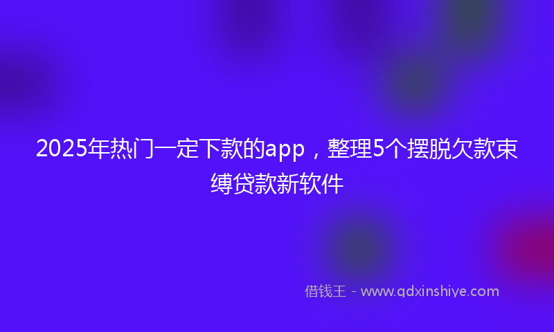 2025年热门一定下款的app，整理5个摆脱欠款束缚贷款新软件