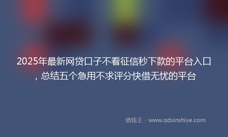 2025年最新网贷口子不看征信秒下款的平台入口，总结五个急用不求评分快借无忧的平台
