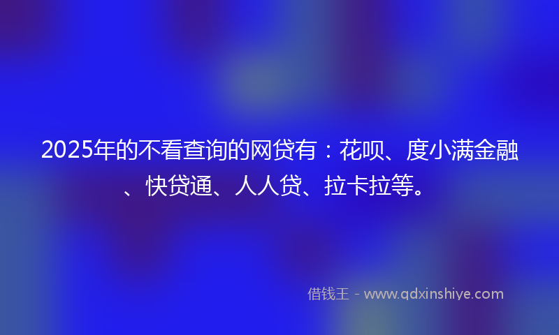 2025年的不看查询的网贷有：花呗、度小满金融、快贷通、人人贷、拉卡拉等。