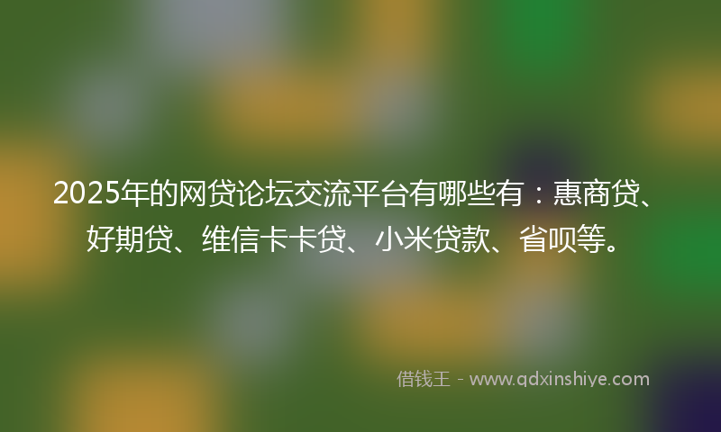 2025年的网贷论坛交流平台有哪些有：惠商贷、好期贷、维信卡卡贷、小米贷款、省呗等。