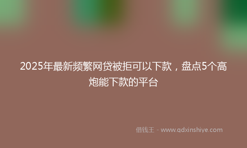 2025年最新频繁网贷被拒可以下款，盘点5个高炮能下款的平台