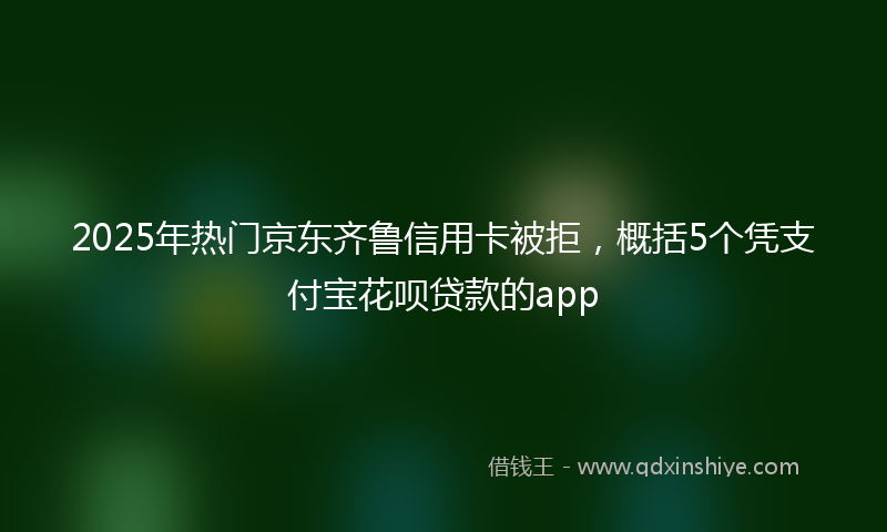 2025年热门京东齐鲁信用卡被拒，概括5个凭支付宝花呗贷款的app