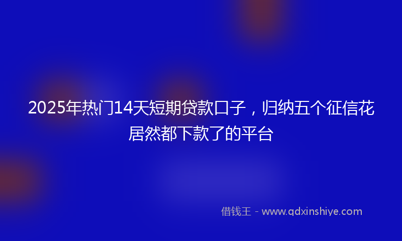 2025年热门14天短期贷款口子，归纳五个征信花居然都下款了的平台