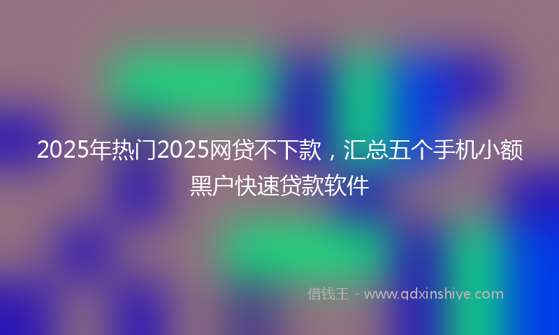 2025年热门2025网贷不下款，汇总五个手机小额黑户快速贷款软件