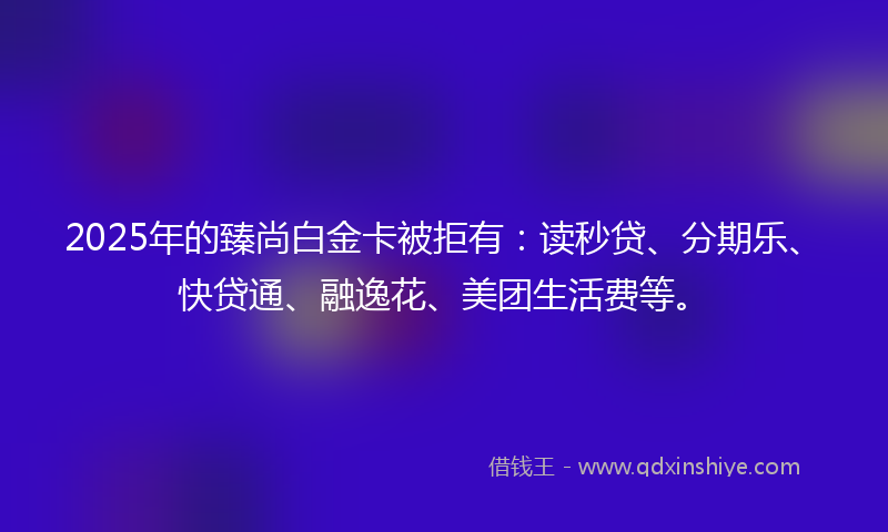 2025年的臻尚白金卡被拒有：读秒贷、分期乐、快贷通、融逸花、美团生活费等。