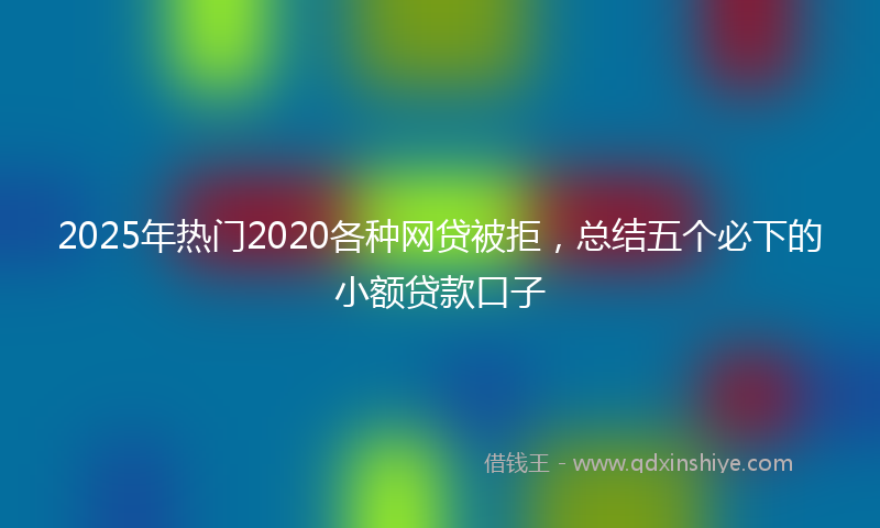 2025年热门2020各种网贷被拒，总结五个必下的小额贷款口子
