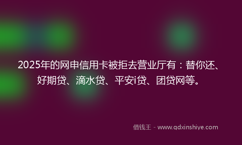 2025年的网申信用卡被拒去营业厅有：替你还、好期贷、滴水贷、平安i贷、团贷网等。