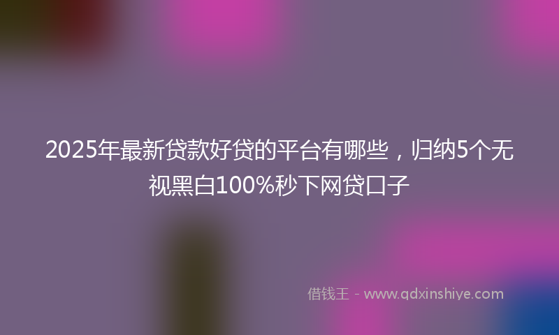 2025年最新贷款好贷的平台有哪些，归纳5个无视黑白100%秒下网贷口子
