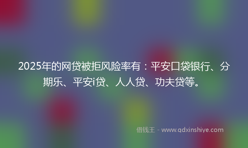 2025年的网贷被拒风险率有：平安口袋银行、分期乐、平安i贷、人人贷、功夫贷等。