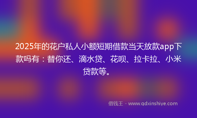 2025年的花户私人小额短期借款当天放款app下款吗有：替你还、滴水贷、花呗、拉卡拉、小米贷款等。