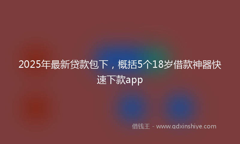 2025年最新贷款包下，概括5个18岁借款神器快速下款app
