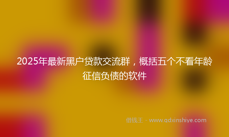 2025年最新黑户贷款交流群，概括五个不看年龄征信负债的软件