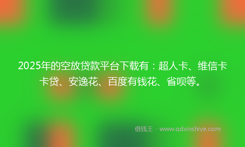 2025年的空放贷款平台下载有：超人卡、维信卡卡贷、安逸花、百度有钱花、省呗等。