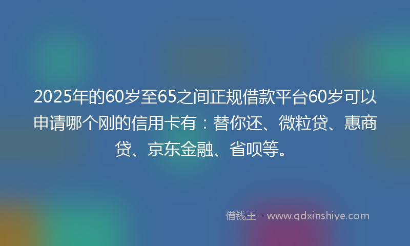 2025年的60岁至65之间正规借款平台60岁可以申请哪个刚的信用卡有：替你还、微粒贷、惠商贷、京东金融、省呗等。