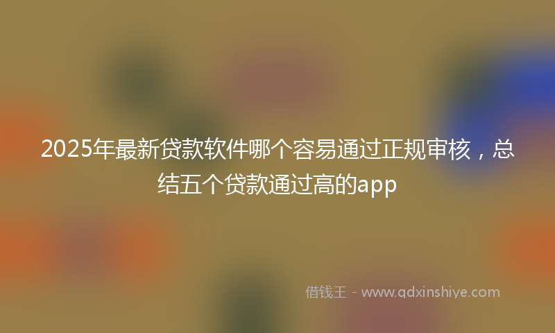 2025年最新贷款软件哪个容易通过正规审核，总结五个贷款通过高的app