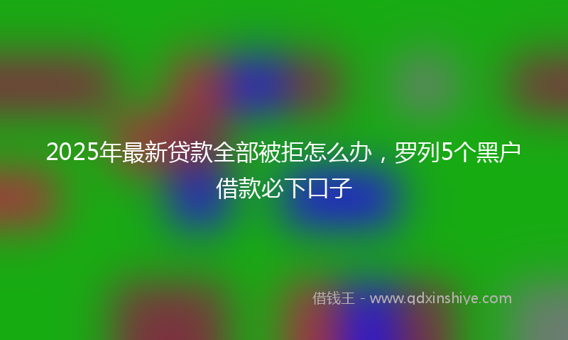 2025年最新贷款全部被拒怎么办，罗列5个黑户借款必下口子