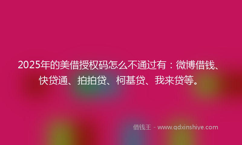 2025年的美借授权码怎么不通过有：微博借钱、快贷通、拍拍贷、柯基贷、我来贷等。