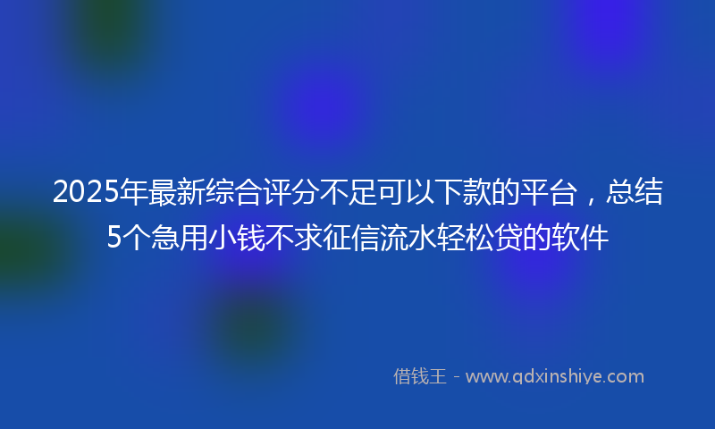 2025年最新综合评分不足可以下款的平台，总结5个急用小钱不求征信流水轻松贷的软件
