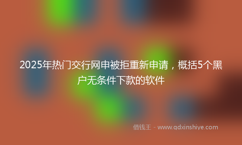 2025年热门交行网申被拒重新申请，概括5个黑户无条件下款的软件