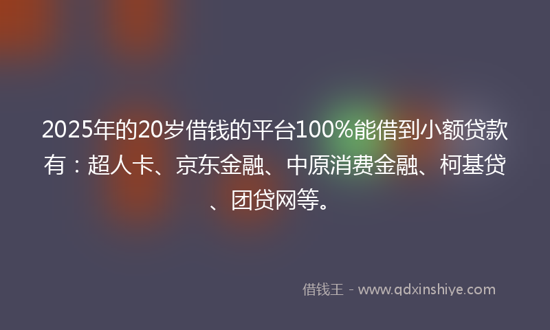 2025年的20岁借钱的平台100%能借到小额贷款有：超人卡、京东金融、中原消费金融、柯基贷、团贷网等。