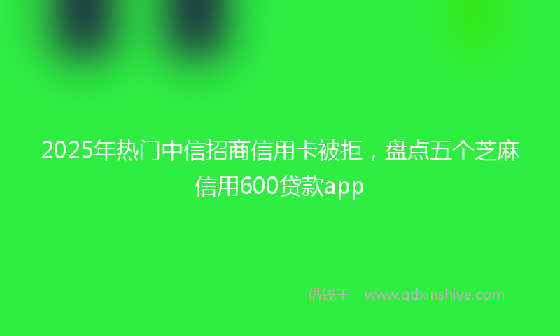 2025年热门中信招商信用卡被拒，盘点五个芝麻信用600贷款app