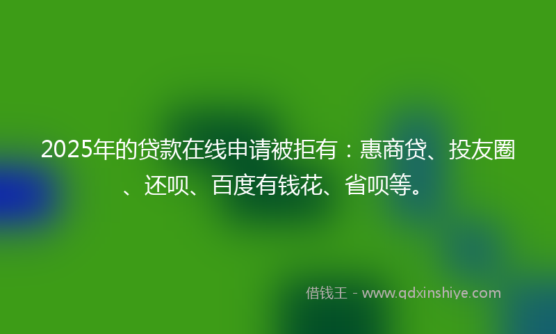 2025年的贷款在线申请被拒有：惠商贷、投友圈、还呗、百度有钱花、省呗等。
