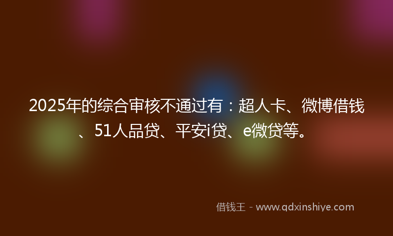 2025年的综合审核不通过有：超人卡、微博借钱、51人品贷、平安i贷、e微贷等。