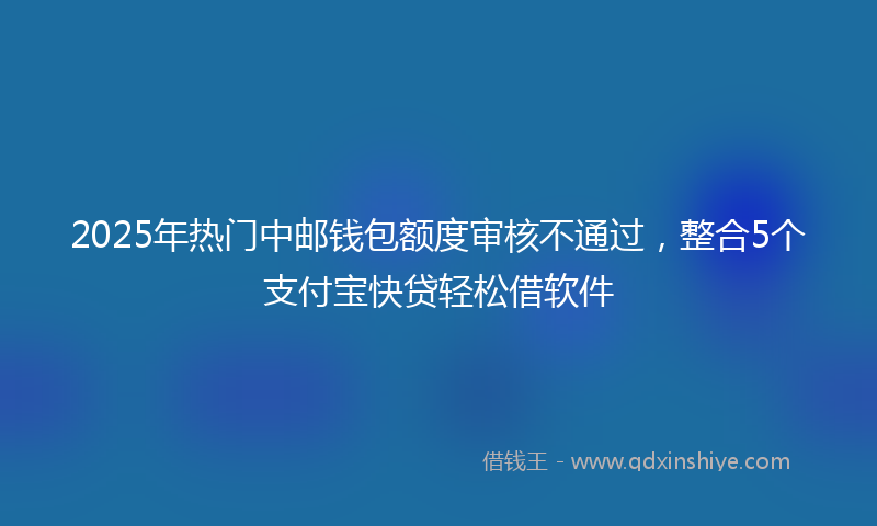 2025年热门中邮钱包额度审核不通过，整合5个支付宝快贷轻松借软件