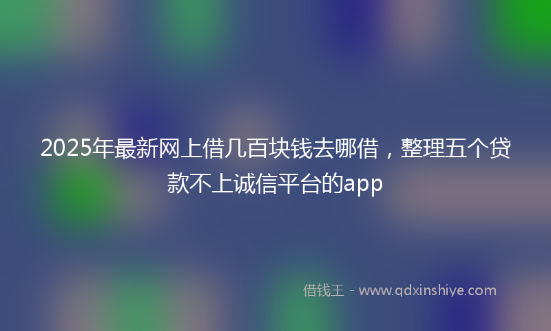 2025年最新网上借几百块钱去哪借，整理五个贷款不上诚信平台的app