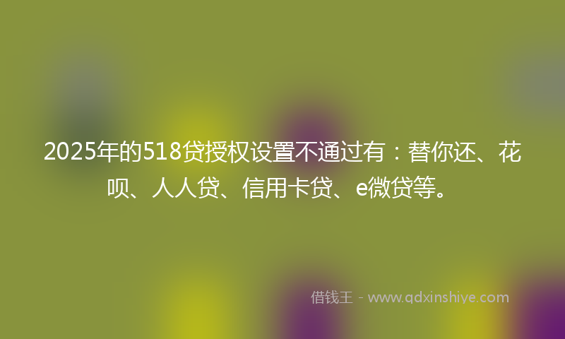 2025年的518贷授权设置不通过有：替你还、花呗、人人贷、信用卡贷、e微贷等。
